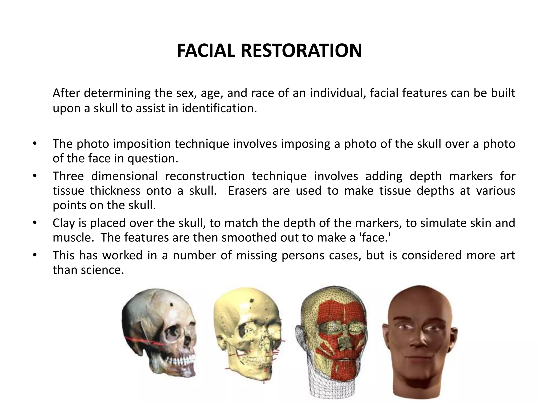 FACIAL RESTORATION
After determining the sex, age, and race of an individual, facial features can be built
upon a skull to assist in identification.
• The photo imposition technique involves imposing a photo of the skull over a photo
of the face in question.
• Three dimensional reconstruction technique involves adding depth markers for
tissue thickness onto a skull. Erasers are used to make tissue depths at various
points on the skull.
• Clay is placed over the skull, to match the depth of the markers, to simulate skin and
muscle. The features are then smoothed out to make a 'face.'
• This has worked in a number of missing persons cases, but is considered more art
than science.
 