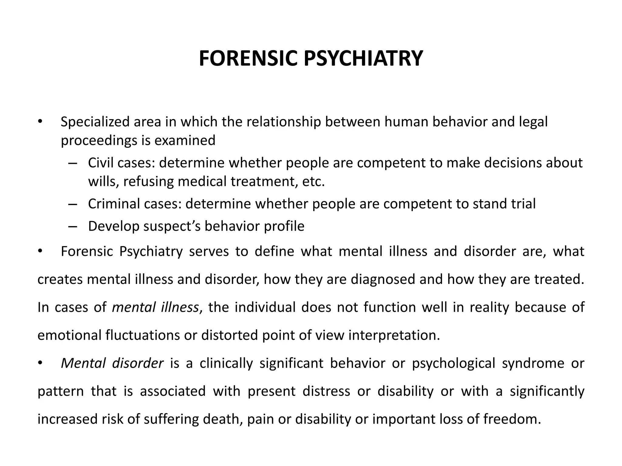 FORENSIC PSYCHIATRY
• Specialized area in which the relationship between human behavior and legal
proceedings is examined
– Civil cases: determine whether people are competent to make decisions about
wills, refusing medical treatment, etc.
– Criminal cases: determine whether people are competent to stand trial
– Develop suspect’s behavior profile
• Forensic Psychiatry serves to define what mental illness and disorder are, what
creates mental illness and disorder, how they are diagnosed and how they are treated.
In cases of mental illness, the individual does not function well in reality because of
emotional fluctuations or distorted point of view interpretation.
• Mental disorder is a clinically significant behavior or psychological syndrome or
pattern that is associated with present distress or disability or with a significantly
increased risk of suffering death, pain or disability or important loss of freedom.
 
