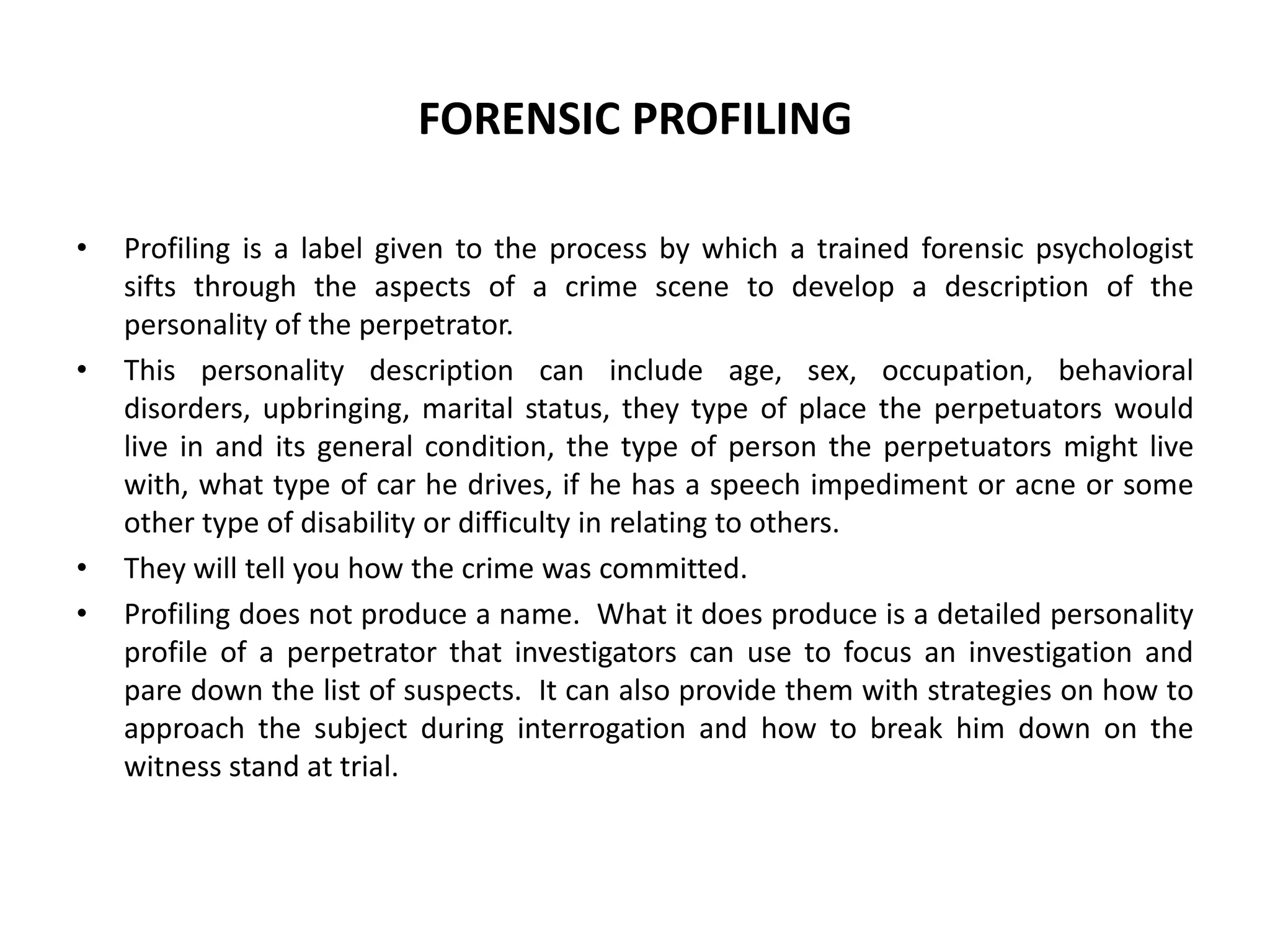 FORENSIC PROFILING
• Profiling is a label given to the process by which a trained forensic psychologist
sifts through the aspects of a crime scene to develop a description of the
personality of the perpetrator.
• This personality description can include age, sex, occupation, behavioral
disorders, upbringing, marital status, they type of place the perpetuators would
live in and its general condition, the type of person the perpetuators might live
with, what type of car he drives, if he has a speech impediment or acne or some
other type of disability or difficulty in relating to others.
• They will tell you how the crime was committed.
• Profiling does not produce a name. What it does produce is a detailed personality
profile of a perpetrator that investigators can use to focus an investigation and
pare down the list of suspects. It can also provide them with strategies on how to
approach the subject during interrogation and how to break him down on the
witness stand at trial.
 