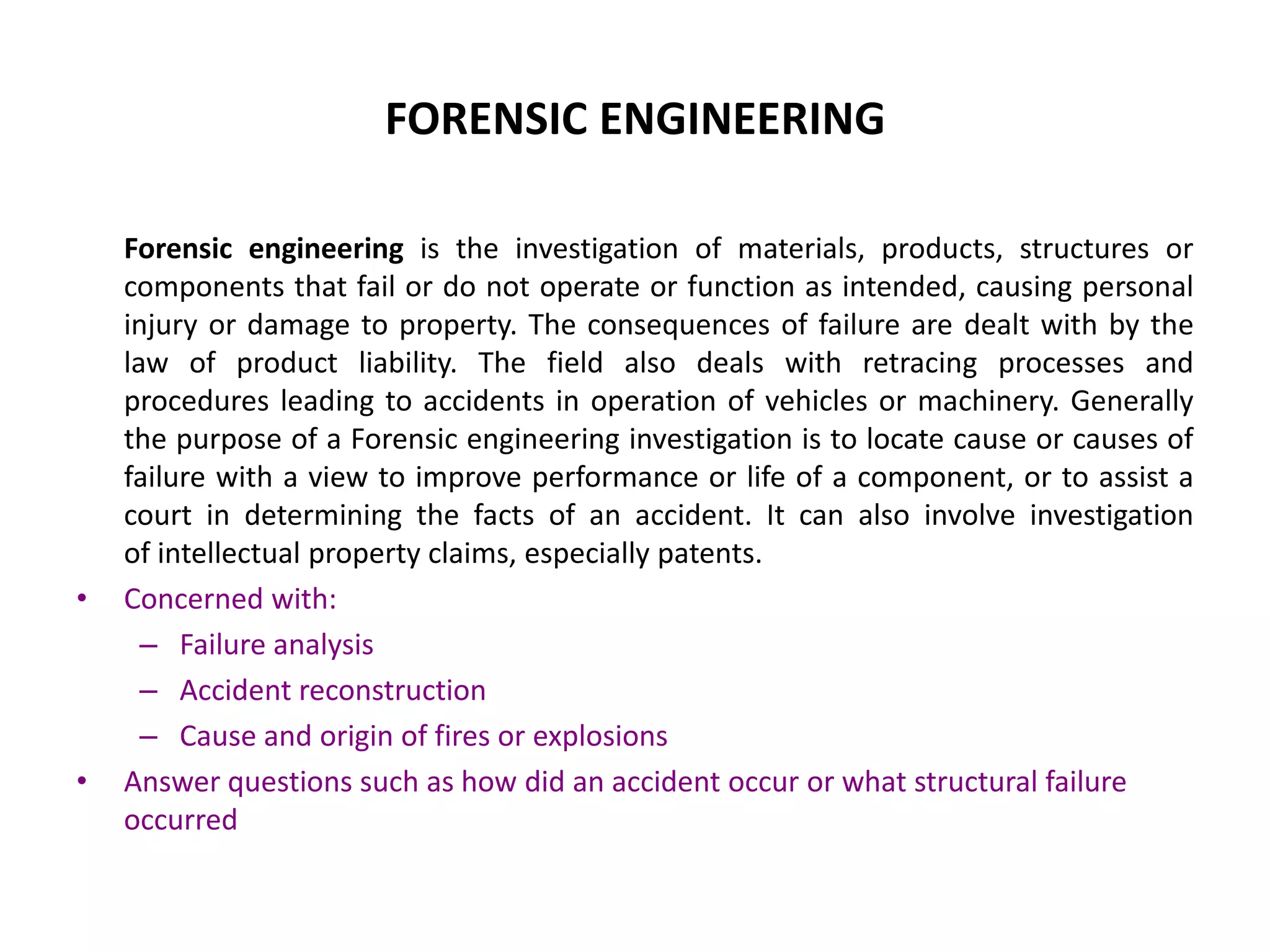 FORENSIC ENGINEERING
Forensic engineering is the investigation of materials, products, structures or
components that fail or do not operate or function as intended, causing personal
injury or damage to property. The consequences of failure are dealt with by the
law of product liability. The field also deals with retracing processes and
procedures leading to accidents in operation of vehicles or machinery. Generally
the purpose of a Forensic engineering investigation is to locate cause or causes of
failure with a view to improve performance or life of a component, or to assist a
court in determining the facts of an accident. It can also involve investigation
of intellectual property claims, especially patents.
• Concerned with:
– Failure analysis
– Accident reconstruction
– Cause and origin of fires or explosions
• Answer questions such as how did an accident occur or what structural failure
occurred
 