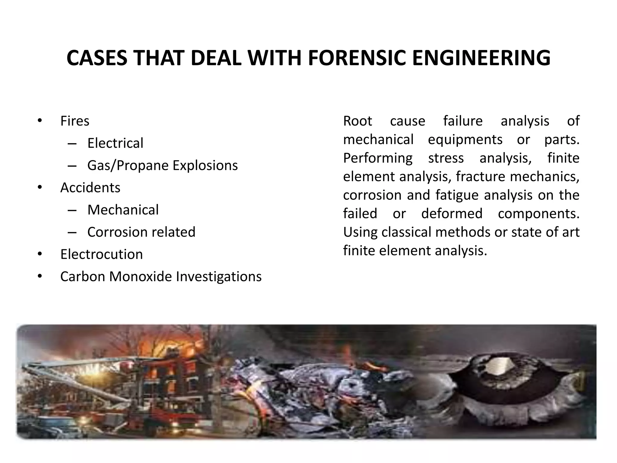 CASES THAT DEAL WITH FORENSIC ENGINEERING
• Fires
– Electrical
– Gas/Propane Explosions
• Accidents
– Mechanical
– Corrosion related
• Electrocution
• Carbon Monoxide Investigations
Root cause failure analysis of
mechanical equipments or parts.
Performing stress analysis, finite
element analysis, fracture mechanics,
corrosion and fatigue analysis on the
failed or deformed components.
Using classical methods or state of art
finite element analysis.
 