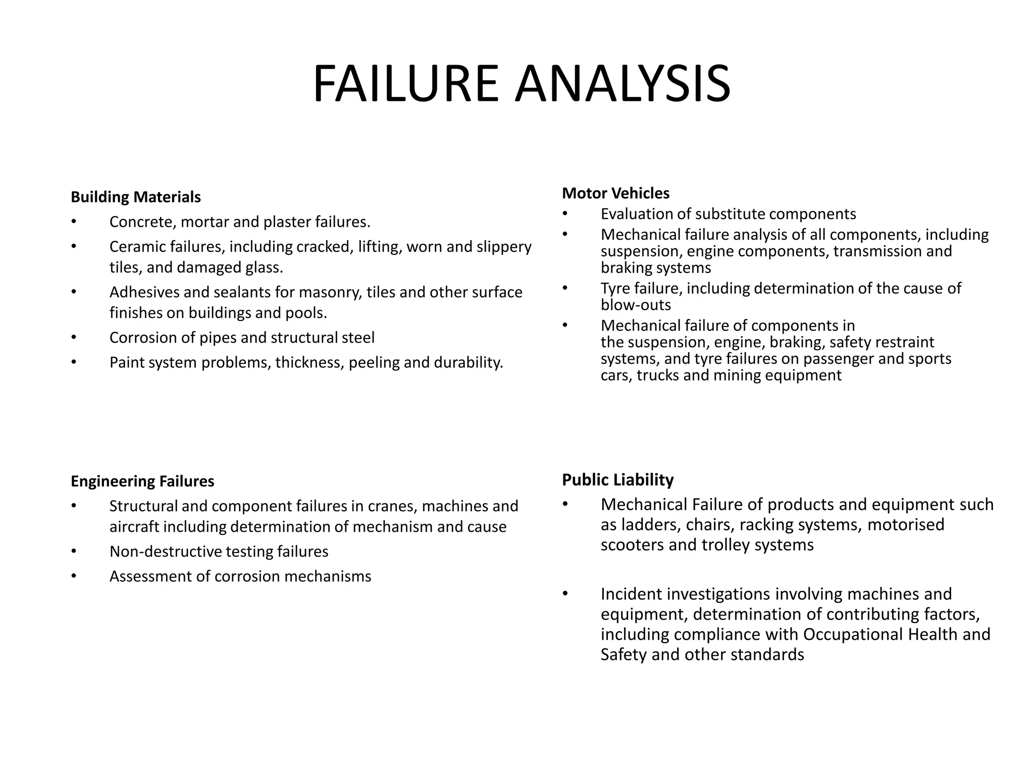 FAILURE ANALYSIS
Building Materials
• Concrete, mortar and plaster failures.
• Ceramic failures, including cracked, lifting, worn and slippery
tiles, and damaged glass.
• Adhesives and sealants for masonry, tiles and other surface
finishes on buildings and pools.
• Corrosion of pipes and structural steel
• Paint system problems, thickness, peeling and durability.
Motor Vehicles
• Evaluation of substitute components
• Mechanical failure analysis of all components, including
suspension, engine components, transmission and
braking systems
• Tyre failure, including determination of the cause of
blow-outs
• Mechanical failure of components in
the suspension, engine, braking, safety restraint
systems, and tyre failures on passenger and sports
cars, trucks and mining equipment
Engineering Failures
• Structural and component failures in cranes, machines and
aircraft including determination of mechanism and cause
• Non-destructive testing failures
• Assessment of corrosion mechanisms
Public Liability
• Mechanical Failure of products and equipment such
as ladders, chairs, racking systems, motorised
scooters and trolley systems
• Incident investigations involving machines and
equipment, determination of contributing factors,
including compliance with Occupational Health and
Safety and other standards
 