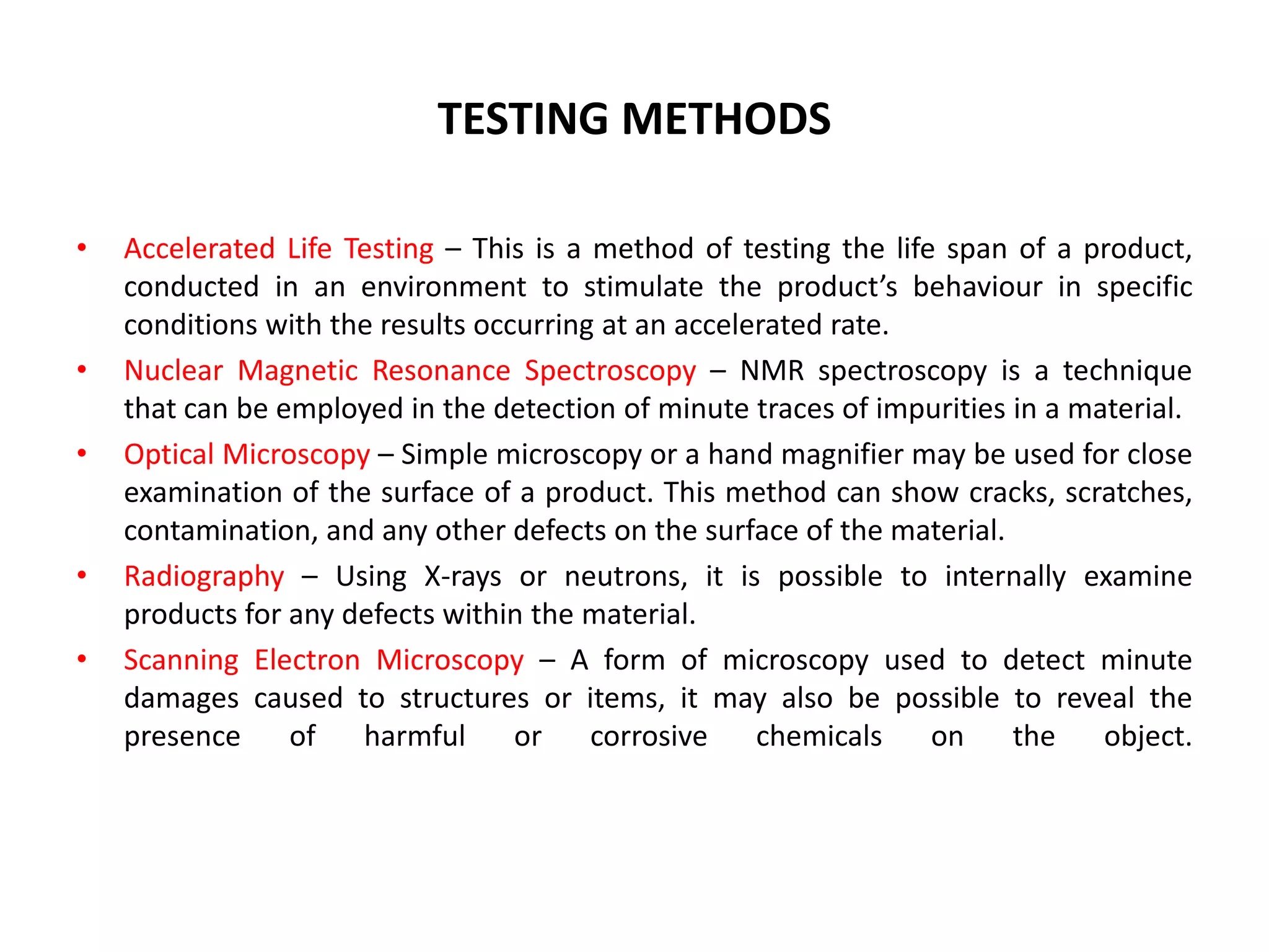 TESTING METHODS
• Accelerated Life Testing – This is a method of testing the life span of a product,
conducted in an environment to stimulate the product’s behaviour in specific
conditions with the results occurring at an accelerated rate.
• Nuclear Magnetic Resonance Spectroscopy – NMR spectroscopy is a technique
that can be employed in the detection of minute traces of impurities in a material.
• Optical Microscopy – Simple microscopy or a hand magnifier may be used for close
examination of the surface of a product. This method can show cracks, scratches,
contamination, and any other defects on the surface of the material.
• Radiography – Using X-rays or neutrons, it is possible to internally examine
products for any defects within the material.
• Scanning Electron Microscopy – A form of microscopy used to detect minute
damages caused to structures or items, it may also be possible to reveal the
presence of harmful or corrosive chemicals on the object.
 