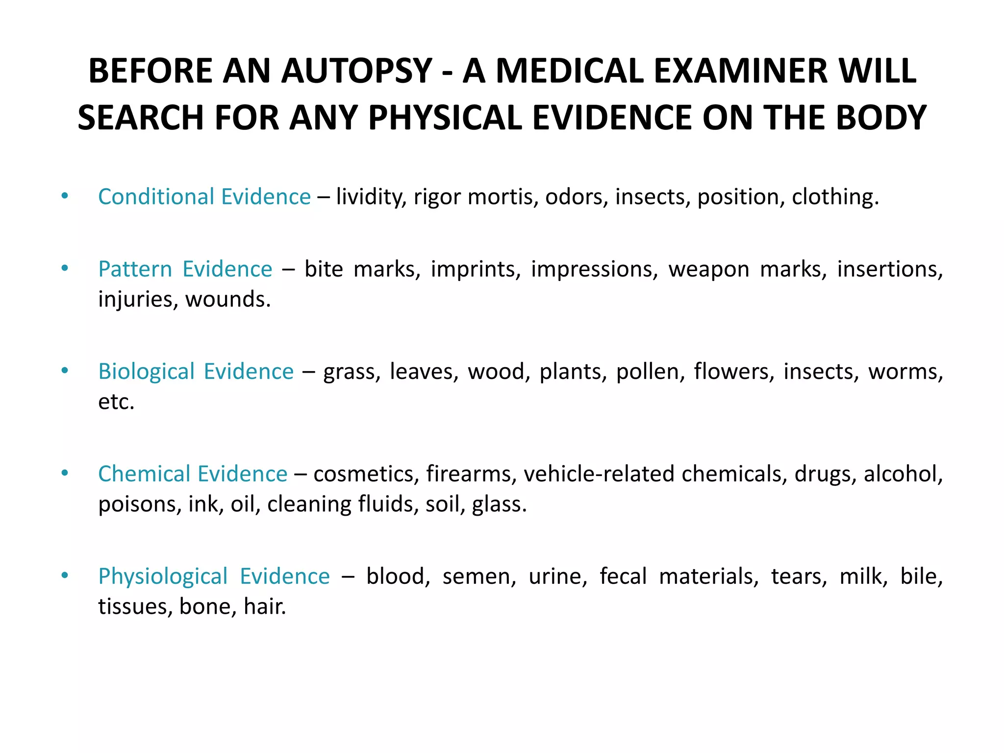 BEFORE AN AUTOPSY - A MEDICAL EXAMINER WILL
SEARCH FOR ANY PHYSICAL EVIDENCE ON THE BODY
• Conditional Evidence – lividity, rigor mortis, odors, insects, position, clothing.
• Pattern Evidence – bite marks, imprints, impressions, weapon marks, insertions,
injuries, wounds.
• Biological Evidence – grass, leaves, wood, plants, pollen, flowers, insects, worms,
etc.
• Chemical Evidence – cosmetics, firearms, vehicle-related chemicals, drugs, alcohol,
poisons, ink, oil, cleaning fluids, soil, glass.
• Physiological Evidence – blood, semen, urine, fecal materials, tears, milk, bile,
tissues, bone, hair.
 