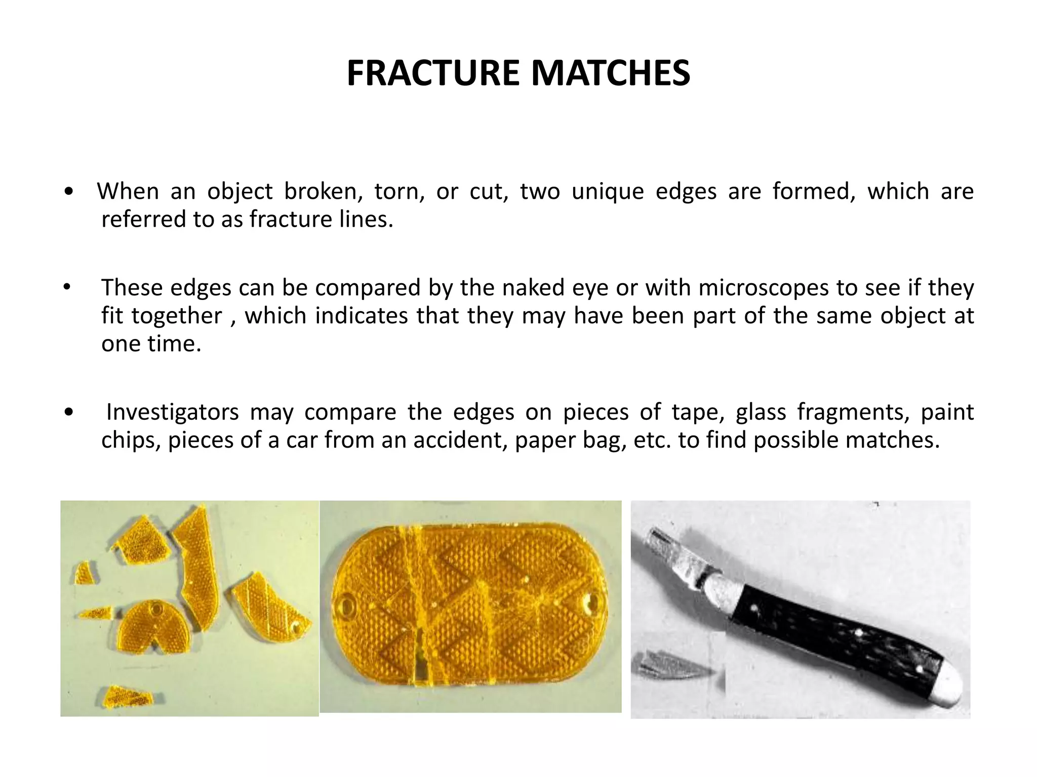 FRACTURE MATCHES
• When an object broken, torn, or cut, two unique edges are formed, which are
referred to as fracture lines.
• These edges can be compared by the naked eye or with microscopes to see if they
fit together , which indicates that they may have been part of the same object at
one time.
• Investigators may compare the edges on pieces of tape, glass fragments, paint
chips, pieces of a car from an accident, paper bag, etc. to find possible matches.
 