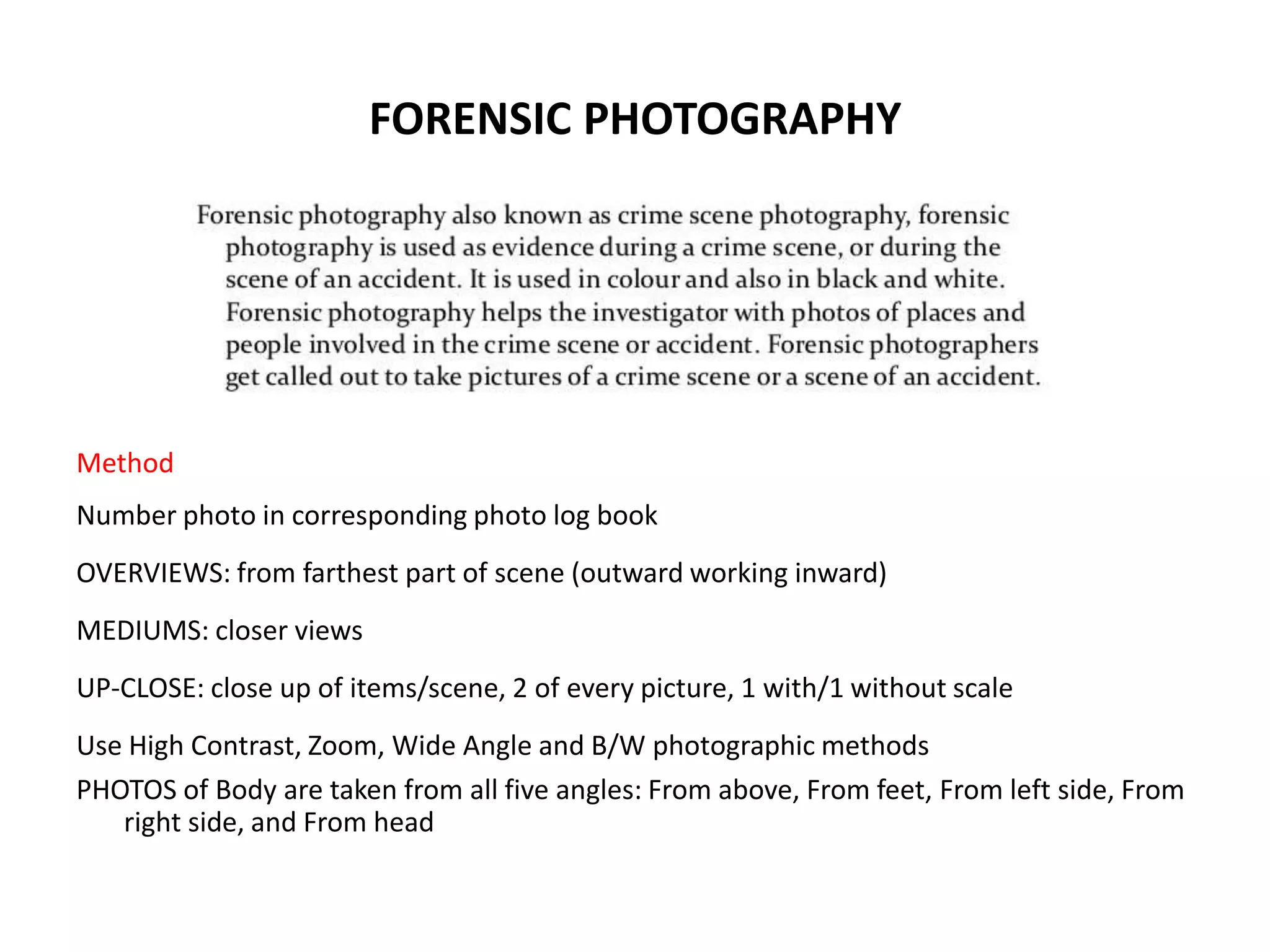 FORENSIC PHOTOGRAPHY
Method
Number photo in corresponding photo log book
OVERVIEWS: from farthest part of scene (outward working inward)
MEDIUMS: closer views
UP-CLOSE: close up of items/scene, 2 of every picture, 1 with/1 without scale
Use High Contrast, Zoom, Wide Angle and B/W photographic methods
PHOTOS of Body are taken from all five angles: From above, From feet, From left side, From
right side, and From head
 