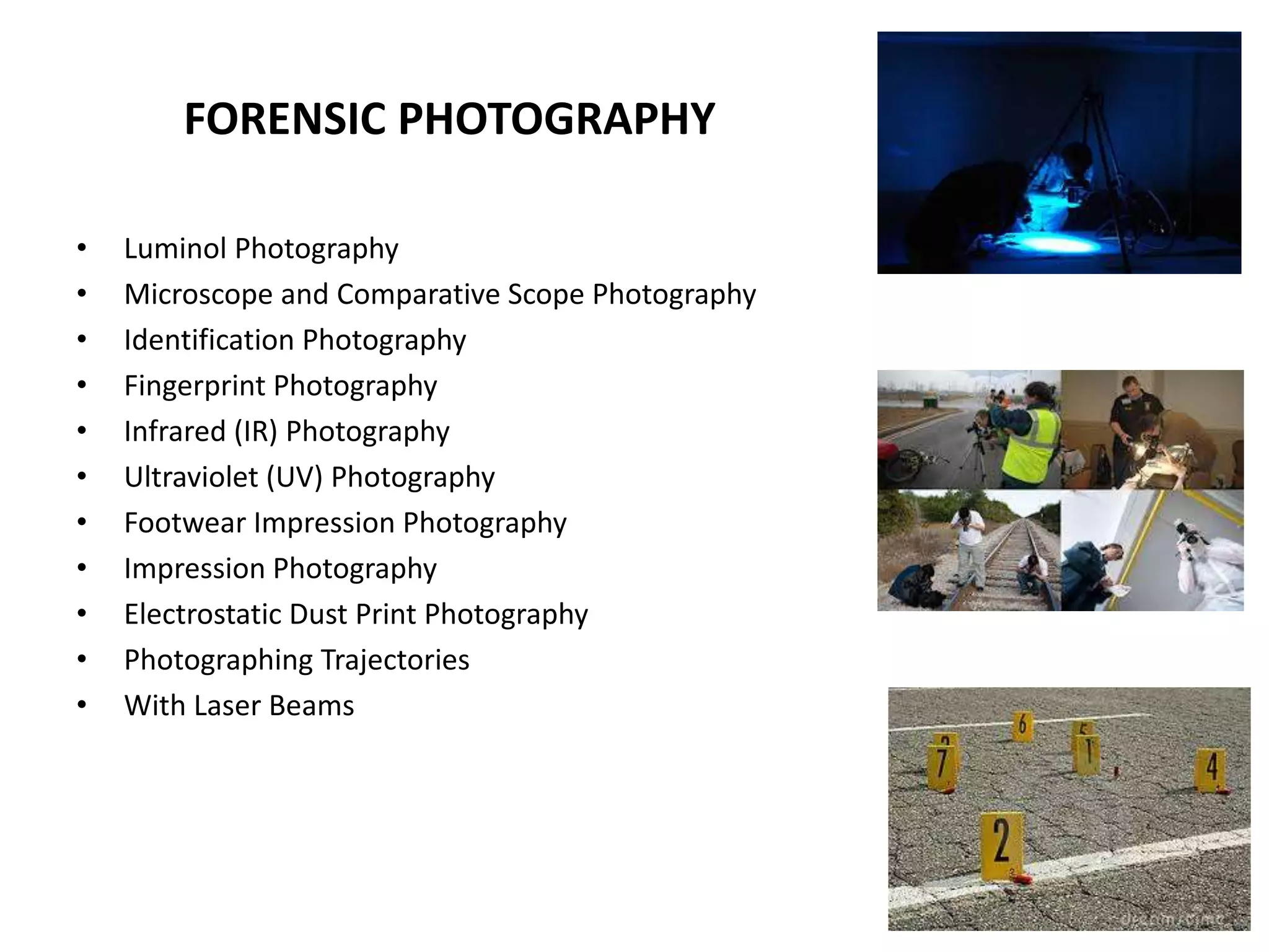 FORENSIC PHOTOGRAPHY
• Luminol Photography
• Microscope and Comparative Scope Photography
• Identification Photography
• Fingerprint Photography
• Infrared (IR) Photography
• Ultraviolet (UV) Photography
• Footwear Impression Photography
• Impression Photography
• Electrostatic Dust Print Photography
• Photographing Trajectories
• With Laser Beams
 