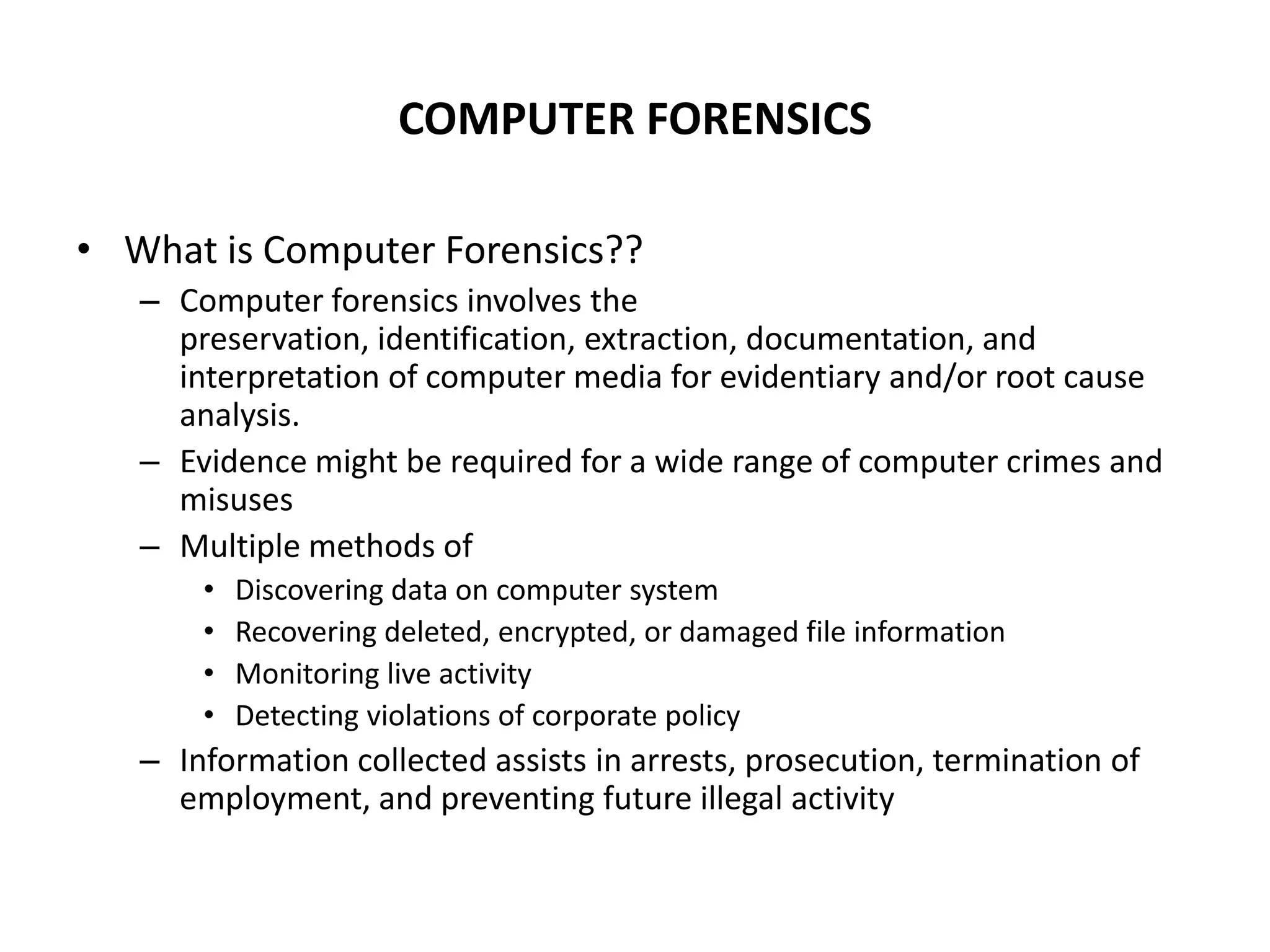COMPUTER FORENSICS
• What is Computer Forensics??
– Computer forensics involves the
preservation, identification, extraction, documentation, and
interpretation of computer media for evidentiary and/or root cause
analysis.
– Evidence might be required for a wide range of computer crimes and
misuses
– Multiple methods of
• Discovering data on computer system
• Recovering deleted, encrypted, or damaged file information
• Monitoring live activity
• Detecting violations of corporate policy
– Information collected assists in arrests, prosecution, termination of
employment, and preventing future illegal activity
 