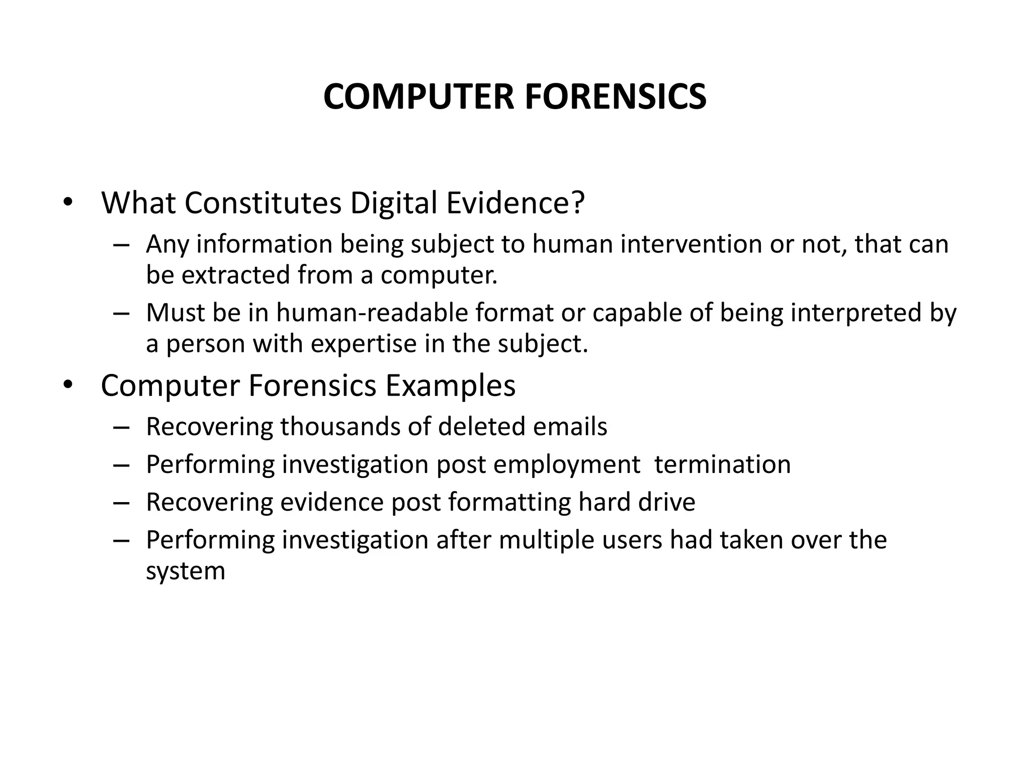 COMPUTER FORENSICS
• What Constitutes Digital Evidence?
– Any information being subject to human intervention or not, that can
be extracted from a computer.
– Must be in human-readable format or capable of being interpreted by
a person with expertise in the subject.
• Computer Forensics Examples
– Recovering thousands of deleted emails
– Performing investigation post employment termination
– Recovering evidence post formatting hard drive
– Performing investigation after multiple users had taken over the
system
 