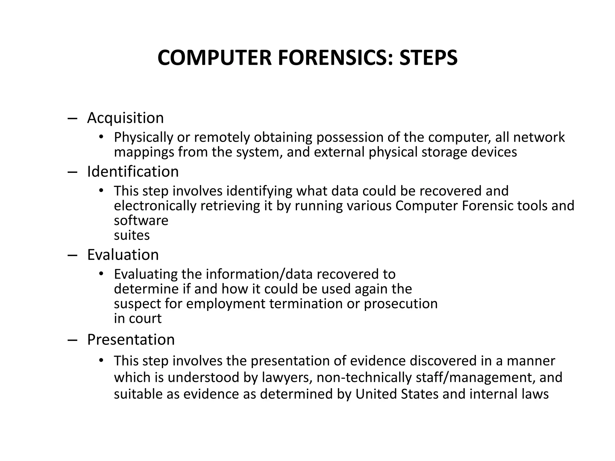 COMPUTER FORENSICS: STEPS
– Acquisition
• Physically or remotely obtaining possession of the computer, all network
mappings from the system, and external physical storage devices
– Identification
• This step involves identifying what data could be recovered and
electronically retrieving it by running various Computer Forensic tools and
software
suites
– Evaluation
• Evaluating the information/data recovered to
determine if and how it could be used again the
suspect for employment termination or prosecution
in court
– Presentation
• This step involves the presentation of evidence discovered in a manner
which is understood by lawyers, non-technically staff/management, and
suitable as evidence as determined by United States and internal laws
 