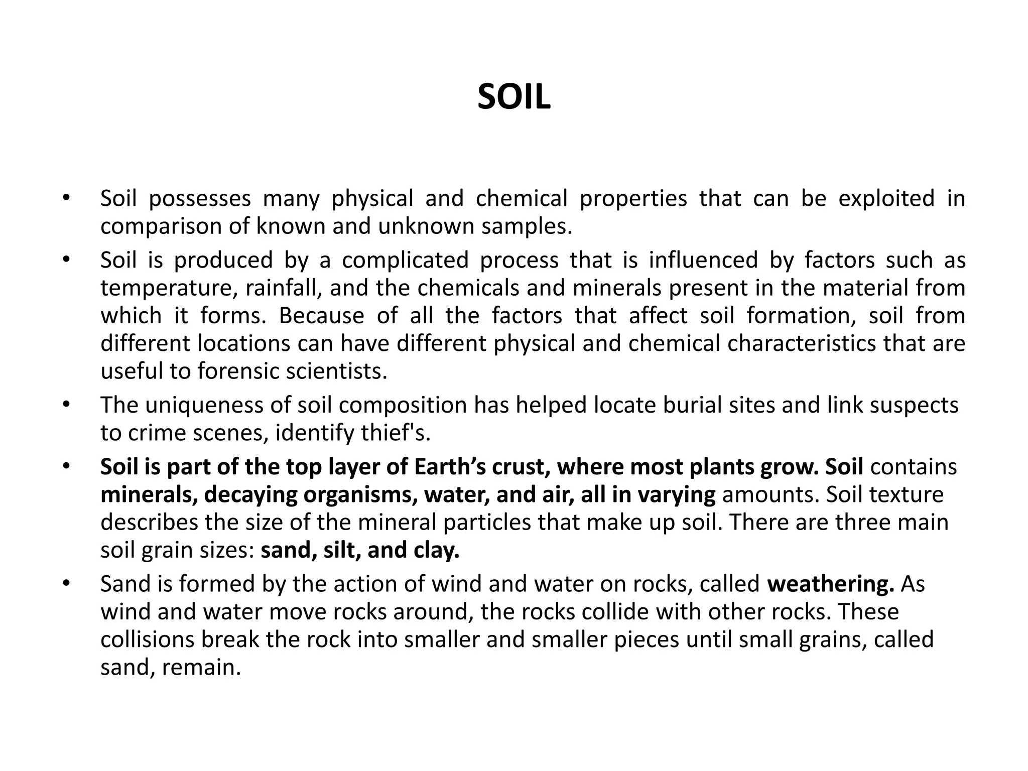 SOIL
• Soil possesses many physical and chemical properties that can be exploited in
comparison of known and unknown samples.
• Soil is produced by a complicated process that is influenced by factors such as
temperature, rainfall, and the chemicals and minerals present in the material from
which it forms. Because of all the factors that affect soil formation, soil from
different locations can have different physical and chemical characteristics that are
useful to forensic scientists.
• The uniqueness of soil composition has helped locate burial sites and link suspects
to crime scenes, identify thief's.
• Soil is part of the top layer of Earth’s crust, where most plants grow. Soil contains
minerals, decaying organisms, water, and air, all in varying amounts. Soil texture
describes the size of the mineral particles that make up soil. There are three main
soil grain sizes: sand, silt, and clay.
• Sand is formed by the action of wind and water on rocks, called weathering. As
wind and water move rocks around, the rocks collide with other rocks. These
collisions break the rock into smaller and smaller pieces until small grains, called
sand, remain.
 