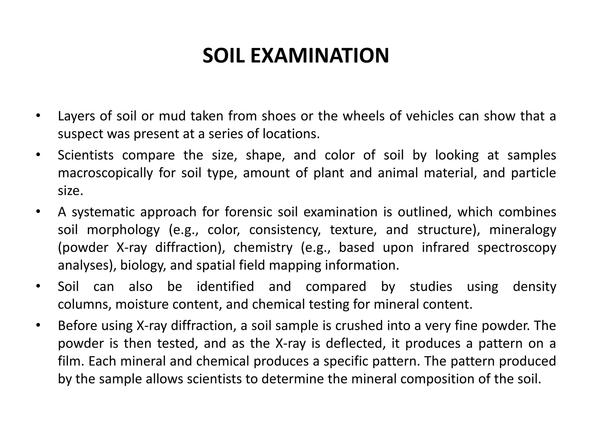 SOIL EXAMINATION
• Layers of soil or mud taken from shoes or the wheels of vehicles can show that a
suspect was present at a series of locations.
• Scientists compare the size, shape, and color of soil by looking at samples
macroscopically for soil type, amount of plant and animal material, and particle
size.
• A systematic approach for forensic soil examination is outlined, which combines
soil morphology (e.g., color, consistency, texture, and structure), mineralogy
(powder X-ray diffraction), chemistry (e.g., based upon infrared spectroscopy
analyses), biology, and spatial field mapping information.
• Soil can also be identified and compared by studies using density
columns, moisture content, and chemical testing for mineral content.
• Before using X-ray diffraction, a soil sample is crushed into a very fine powder. The
powder is then tested, and as the X-ray is deflected, it produces a pattern on a
film. Each mineral and chemical produces a specific pattern. The pattern produced
by the sample allows scientists to determine the mineral composition of the soil.
 