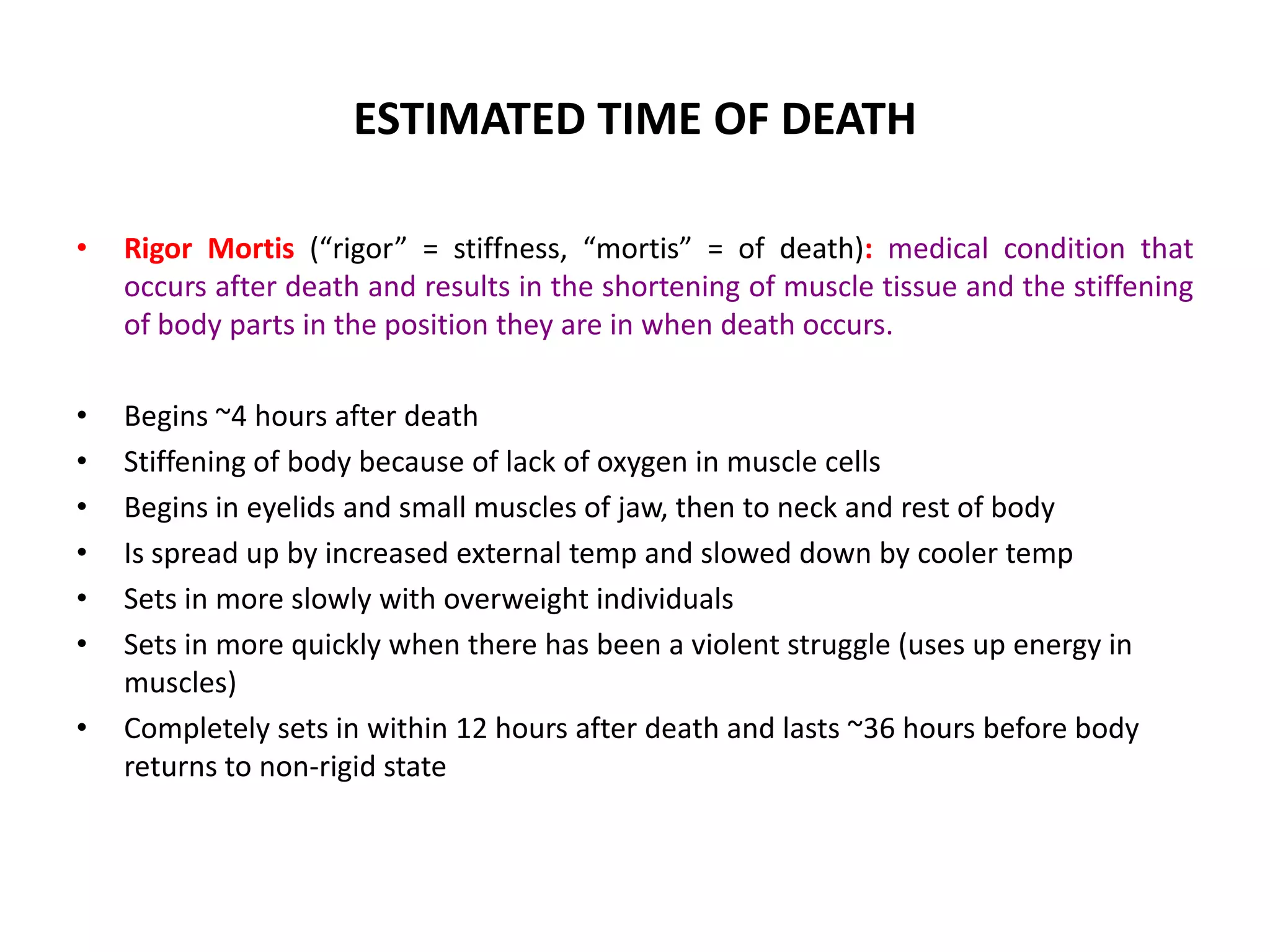 ESTIMATED TIME OF DEATH
• Rigor Mortis (“rigor” = stiffness, “mortis” = of death): medical condition that
occurs after death and results in the shortening of muscle tissue and the stiffening
of body parts in the position they are in when death occurs.
• Begins ~4 hours after death
• Stiffening of body because of lack of oxygen in muscle cells
• Begins in eyelids and small muscles of jaw, then to neck and rest of body
• Is spread up by increased external temp and slowed down by cooler temp
• Sets in more slowly with overweight individuals
• Sets in more quickly when there has been a violent struggle (uses up energy in
muscles)
• Completely sets in within 12 hours after death and lasts ~36 hours before body
returns to non-rigid state
 