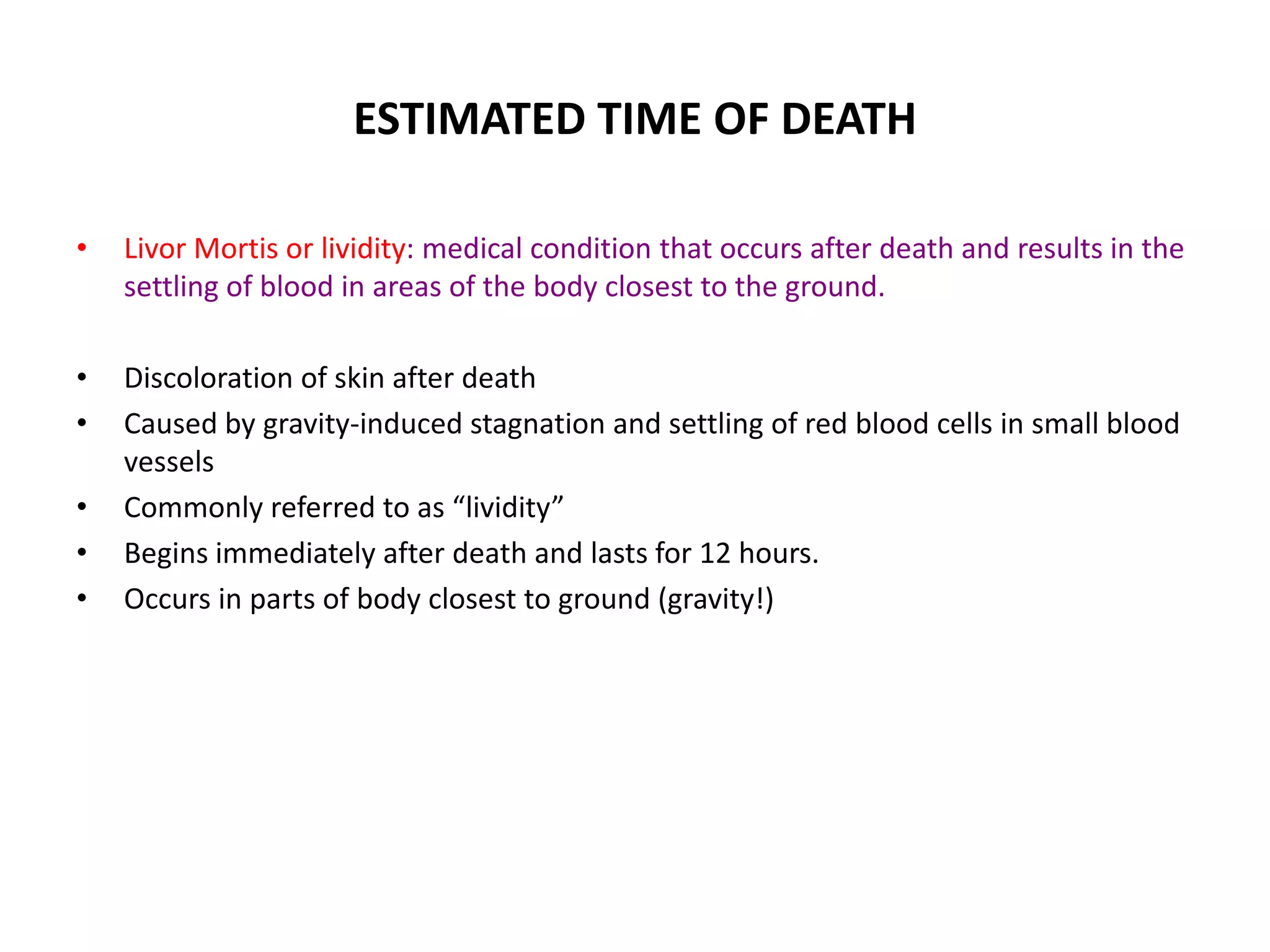 ESTIMATED TIME OF DEATH
• Livor Mortis or lividity: medical condition that occurs after death and results in the
settling of blood in areas of the body closest to the ground.
• Discoloration of skin after death
• Caused by gravity-induced stagnation and settling of red blood cells in small blood
vessels
• Commonly referred to as “lividity”
• Begins immediately after death and lasts for 12 hours.
• Occurs in parts of body closest to ground (gravity!)
 