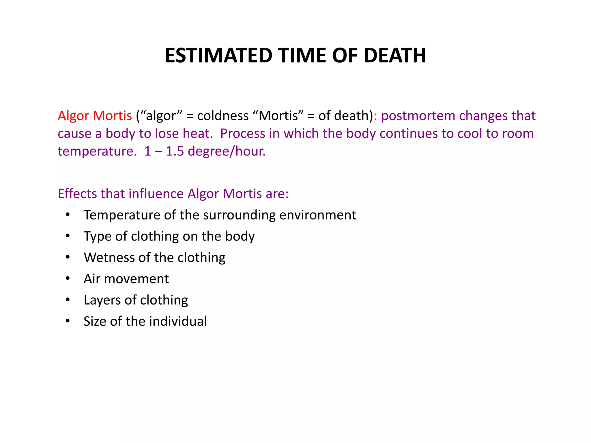 ESTIMATED TIME OF DEATH
Algor Mortis (“algor” = coldness “Mortis” = of death): postmortem changes that
cause a body to lose heat. Process in which the body continues to cool to room
temperature. 1 – 1.5 degree/hour.
Effects that influence Algor Mortis are:
• Temperature of the surrounding environment
• Type of clothing on the body
• Wetness of the clothing
• Air movement
• Layers of clothing
• Size of the individual
 