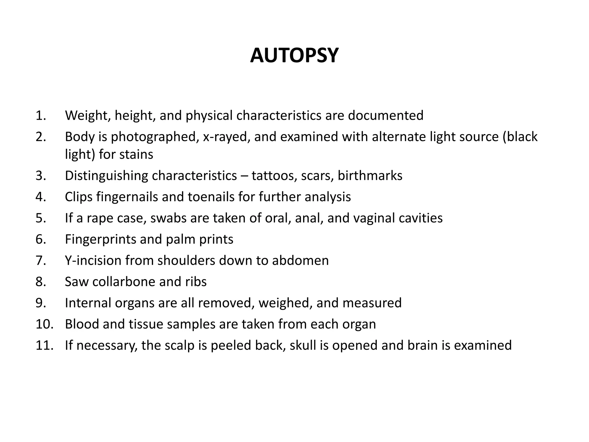 AUTOPSY
1. Weight, height, and physical characteristics are documented
2. Body is photographed, x-rayed, and examined with alternate light source (black
light) for stains
3. Distinguishing characteristics – tattoos, scars, birthmarks
4. Clips fingernails and toenails for further analysis
5. If a rape case, swabs are taken of oral, anal, and vaginal cavities
6. Fingerprints and palm prints
7. Y-incision from shoulders down to abdomen
8. Saw collarbone and ribs
9. Internal organs are all removed, weighed, and measured
10. Blood and tissue samples are taken from each organ
11. If necessary, the scalp is peeled back, skull is opened and brain is examined
 