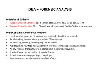 DNA – FORENSIC ANALYSIS
Collection of Evidence:
•

•

Types of Unknown Samples: Blood, Semen, Stains, Saliva, Hair, Tissue, Bones, Teeth
Types of Known Samples: Blood / buccal swabs from suspect / victim / other known person.

Avoid Contamination of DNA Evidence:
•
•
•
•
•
•
•
•

Use disposable gloves and disposable instruments for handling each sample.
Avoid touching the area where you believe DNA may exist.
Avoid talking, sneezing, and coughing over evidence.
Avoid touching your face, nose, and mouth when collecting and packaging evidence.
Air-dry evidence thoroughly before packaging as moisture destroys DNA.
If wet evidence cannot be dried, it may be frozen.
Put evidence into new paper bags or envelopes.
Keep samples at room temperature and out of sun.

 