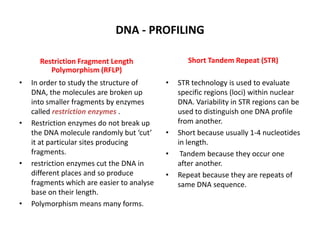 DNA - PROFILING
Short Tandem Repeat (STR)

Restriction Fragment Length
Polymorphism (RFLP)
•

•

•

•

In order to study the structure of
DNA, the molecules are broken up
into smaller fragments by enzymes
called restriction enzymes .
Restriction enzymes do not break up
the DNA molecule randomly but ‘cut’
it at particular sites producing
fragments.
restriction enzymes cut the DNA in
different places and so produce
fragments which are easier to analyse
base on their length.
Polymorphism means many forms.

•

•
•
•

STR technology is used to evaluate
specific regions (loci) within nuclear
DNA. Variability in STR regions can be
used to distinguish one DNA profile
from another.
Short because usually 1-4 nucleotides
in length.
Tandem because they occur one
after another.
Repeat because they are repeats of
same DNA sequence.

 