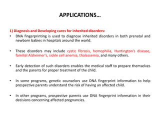 APPLICATIONS…
1) Diagnosis and Developing cures for inherited disorders:
• DNA fingerprinting is used to diagnose inherited disorders in both prenatal and
newborn babies in hospitals around the world.
•

These disorders may include cystic fibrosis, hemophilia, Huntington's disease,
familial Alzheimer's, sickle cell anemia, thalassemia, and many others.

•

Early detection of such disorders enables the medical staff to prepare themselves
and the parents for proper treatment of the child.

•

In some programs, genetic counselors use DNA fingerprint information to help
prospective parents understand the risk of having an affected child.

•

In other programs, prospective parents use DNA fingerprint information in their
decisions concerning affected pregnancies.

 