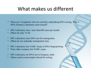 What makes us different
• There are 3 companies who are currently undertaking DNA testing. Why is
DNA Forensic Laboratory most trusted?
• DFL Laboratory does more then100 cases per month.
• Others do only 15-20.
• DFL Laboratory does DNA test for immigration.
• Others do not undertake immigration tests.
• DFL Laboratory has NABL Scope in DNA fingerprinting
• None other company has NABL scope.
• DFL Laboratory do DNA test in Gorgaon, India
• Others used to send sample abroad for testing.
 