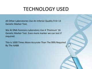 TECHNOLOGY USED
All Other Laboratories Use An Inferior Quality 9 Or 13
Genetic Marker Test,
We At DNA Forensics Laboratory Use A ‘Premium’ 16
Genetic Marker Test. Even more marker we can test if
required.
This Is 1000 Times More Accurate Than The 99% Required
By The AABB
 