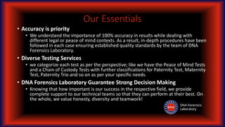 Our Essentials
• Accuracy is priority
• We understand the importance of 100% accuracy in results while dealing with
different legal or peace of mind contexts. As a result, in-depth procedures have been
followed in each case ensuring established quality standards by the team of DNA
Forensics Laboratory.
• Diverse Testing Services
• we categorize each test as per the perspective; like we have the Peace of Mind Tests
and a Chain of Custody Tests with further classifications for Paternity Test, Maternity
Test, Paternity Trio and so on as per your specific needs.
• DNA Forensics Laboratory Guarantee Strong Decision Making
• Knowing that how important is our success in the respective field, we provide
complete support to our technical teams so that they can perform at their best. On
the whole, we value honesty, diversity and teamwork!
 