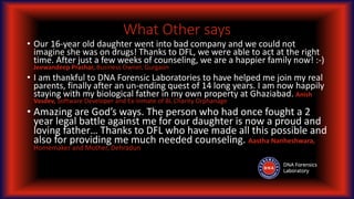 What Other says
• Our 16-year old daughter went into bad company and we could not
imagine she was on drugs! Thanks to DFL, we were able to act at the right
time. After just a few weeks of counseling, we are a happier family now! :-)
Jeewandeep Prashar, Business Owner, Gurgaon
• I am thankful to DNA Forensic Laboratories to have helped me join my real
parents, finally after an un-ending quest of 14 long years. I am now happily
staying with my biological father in my own property at Ghaziabad. Anish
Vasdev, Software Developer and Ex-Inmate of BL Charity Orphanage
• Amazing are God’s ways. The person who had once fought a 2
year legal battle against me for our daughter is now a proud and
loving father… Thanks to DFL who have made all this possible and
also for providing me much needed counseling. Aastha Nanheshwara,
Homemaker and Mother, Dehradun
 