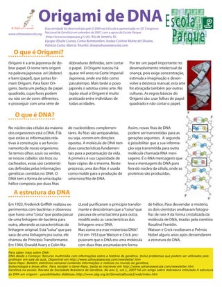 Origami de DNA
                       Esta atividade foi desenvolvida pelo O DNA vai à Escola e apresentada no 530 Congresso
www.odnavaiaescola.org Nacional de Genética em setembro de 2007, com o apoio da Escola Parque
                       (http://www.escolaparque.g12.br), Rio de Janeiro, RJ.
                          Equipe: Elisete Correa, Cíntia Bombardieri, Andea Cristine Motta de Oliveira,
                          Patrícia Costa, Marcia Triunfol. dna@odnavaiaescola.com

   O que é Origami?
Origami é a arte japonesa de do-           dobraduras definidas, sem cortar            Por ter um papel importante no
brar papel. O nome tem origem              o papel. O Origami nasceu há                desenvolvimento intelectual da
na palavra japonesa ori (dobrar)           quase mil anos na Corte Imperial            criança, pois exige concentração,
e kami (papel), que juntas for-            Japonesa, onde era tido como                estimula a imaginação e desen-
mam Origami. Para fazer Ori-               passatempo. Mais tarde o povo               volve a destreza manual, esta arte
gami, basta um pedaço de papel             japonês o adotou como arte. No              foi abraçada também por outras
quadrado, cujas faces podem                Japão atual o Origami é muito               culturas. As regras básicas do
ou não ser de cores diferentes,            praticado entre indivíduos de               Origami são: usar folhas de papel
e prosseguir com uma série de              todas as idades.                            quadrado e não cortar o papel.


    O que é DNA?
No núcleo das células da maioria           de nucleotídeos complemen-                 Assim, novas fitas de DNA
dos organismos está o DNA. É lá            tares. As fitas são antiparalelas,         podem ser transmitidas para as
que estão as informações rela-             ou seja, correm em direções                gerações seguintes. A segunda
tivas à construção e ao funcio-            opostas. A molécula de DNA tem             é possibilitar que a sua informa-
namento de nosso organismo.                duas características fundamen-             ção seja transmitida para outra
Se temos olhos azuis ou verdes,            tais para a perpetuação da vida.           molécula chamada RNA men-
se nossos cabelos são lisos ou             A primeira é sua capacidade de             sageiro. É o RNA mensageiro que
cacheados, essas são caraterísti-          fazer cópias de si mesma. Neste            leva a mensagem do DNA para
cas definidas pelas informações            processo, uma das fitas é usada            fora do núcleo da célula, onde as
genéticas contidas no DNA. O               como molde para a produção de              proteínas são produzidas.
DNA tem a forma de uma dupla-              uma nova fita de DNA.
hélice composta por duas fitas

   A estrutura do DNA
Em 1923, Frederick Griffith realizou ex-          cLeod purificaram o princípio transfor-            de hélice. Para desvendar o mistério,
perimentos com bactérias e observou               mante e descobriram que a “coisa” que              os dois cientistas analisaram fotogra-
que havia uma “coisa” que podia passar            passava de uma bactéria para outra,                fias de raio-X da forma cristalizada da
de uma linhagem de bactéria para                  modificando as características das                 molécula de DNA, tiradas pela cientista
outra, alterando as características da            linhagens era o DNA.                               Rosalind Franklin.
linhagem original. Esta “coisa” que pas-          Mas como era esse misterioso DNA?                  Watson e Crick receberam o Prêmio
sava de uma linhagem pra outra, ele               Foi em 1953 que Watson e Crick pro-                Nobel alguns anos após desvendarem
chamou de Princípio Transformante.                puseram que o DNA era uma molécula                 a estrutura do DNA.
Em 1944, Oswald Avary e Colin Ma-                 com duas fitas arrumadas em forma
Para saber mais sobre DNA:
DNA desde o Começo: Recurso multimídia com informações sobre a história da genética. Inclui problemas que podem ser utilizados pelo
professor em sala de aula. Disponível em http://www.odnavaiaescola.com/newsletter.htm
Gene-Papo: Boletim eletrônico semanal contendo informações e notícias no mundo da genética,
biotecnologia e áreas afins. Para receber o Gene-Papo, basta se inscrever em http://www.odnavaiaescola.com/newsletter.htm
Genética na escola: Revista da Sociedade Brasileira de Genética. No ano 2, vol.1, 2007 há um artigo sobre dobradura intitulado A estrutura
do DNA em origami - possibilidades didáticas. http://www.sbg.org.br/GeneticaEscola2/web/index.htm
 