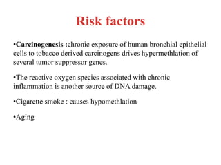 Risk factors
•Carcinogenesis :chronic exposure of human bronchial epithelial
cells to tobacco derived carcinogens drives hypermethlation of
several tumor suppressor genes.
•The reactive oxygen species associated with chronic
inflammation is another source of DNA damage.
•Cigarette smoke : causes hypomethlation
•Aging
 