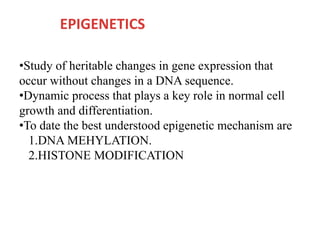 EPIGENETICS
•Study of heritable changes in gene expression that
occur without changes in a DNA sequence.
•Dynamic process that plays a key role in normal cell
growth and differentiation.
•To date the best understood epigenetic mechanism are
1.DNA MEHYLATION.
2.HISTONE MODIFICATION
 