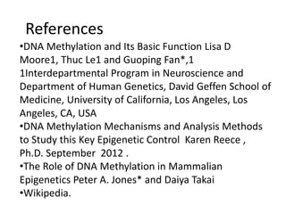 References
•DNA Methylation and Its Basic Function Lisa D
Moore1, Thuc Le1 and Guoping Fan*,1
1Interdepartmental Program in Neuroscience and
Department of Human Genetics, David Geffen School of
Medicine, University of California, Los Angeles, Los
Angeles, CA, USA
•DNA Methylation Mechanisms and Analysis Methods
to Study this Key Epigenetic Control Karen Reece ,
Ph.D. September 2012 .
•The Role of DNA Methylation in Mammalian
Epigenetics Peter A. Jones* and Daiya Takai
•Wikipedia.
 
