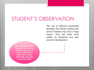 STUDENT’S OBSERVATION
The use of different customized
therapies that allows locating this
kind of mistakes may have a huge
impact. They will make more
visible all mutations and also
avoid it's development.
The most important is
that with this we find
another kind wich is
very beneficial for
them and usually
doing little damage
to normal cells
 