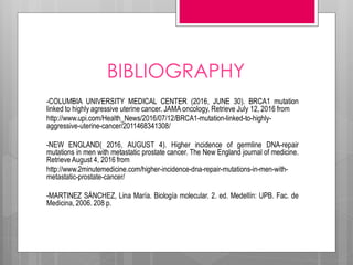 BIBLIOGRAPHY
-COLUMBIA UNIVERSITY MEDICAL CENTER (2016, JUNE 30). BRCA1 mutation
linked to highly agressive uterine cancer. JAMA oncology. Retrieve July 12, 2016 from
http://www.upi.com/Health_News/2016/07/12/BRCA1-mutation-linked-to-highly-
aggressive-uterine-cancer/2011468341308/
-NEW ENGLAND( 2016, AUGUST 4). Higher incidence of germline DNA-repair
mutations in men with metastatic prostate cancer. The New England journal of medicine.
Retrieve August 4, 2016 from
http://www.2minutemedicine.com/higher-incidence-dna-repair-mutations-in-men-with-
metastatic-prostate-cancer/
-MARTINEZ SÁNCHEZ, Lina María. Biología molecular. 2. ed. Medellín: UPB. Fac. de
Medicina, 2006. 208 p.
 