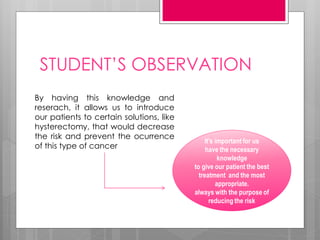 STUDENT’S OBSERVATION
By having this knowledge and
reserach, it allows us to introduce
our patients to certain solutions, like
hysterectomy, that would decrease
the risk and prevent the ocurrence
of this type of cancer
It’s important for us
have the necessary
knowledge
to give our patient the best
treatment and the most
appropriate.
always with the purpose of
reducing the risk
 
