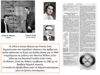 James D. Watson
(1928-)
Francis Crick
(1916–2004)
Το 1953 οι James Watson και Francis Crick
δημοσίευσαν στο περιοδικό «Nature» ένα άρθρο στο
οποίο πρότειναν τη δομή της διπλής έλικας για το DNA
στηριζόμενοι σε μελέτες του Maurice Wilkins (1916–
2004) και της Rosalind Franklin (1920–1958).
Οι Watson, Crick και Wilkins τιμήθηκαν το 1962 με το
βραβείο Νόμπελ Ιατρικής.
Η Franklin δε βραβεύθηκε γιατί το Νόμπελ απονέμεται
μόνο σε ζώντες επιστήμονες.
 