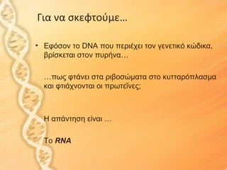 Για να σκεφτούμε…

• Εφόσον το DNA που περιέχει τον γενετικό κώδικα,
  βρίσκεται στον πυρήνα…

  …πως φτάνει στα ριβοσώματα στο κυτταρόπλασμα
  και φτιάχνονται οι πρωτεΐνες;



  Η απάντηση είναι …

  To RNA
 