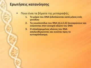 Ερωτήσεις κατανόησης

   •   Ποια είναι τα βήματα της μεταγραφής;
          1.   Το μόριο του DNA ξεδιπλώνεται κατά μήκος ενός
               γονιδίου
          2.   Τα νουκλεοτίδια του RNA (A,U,C,G) ζευγαρώνουν και
               ενώνονται στον ανοιχτό κλώνο του DNA
          3.   Ο ολοκληρωμένος κλώνος του RNA
               απελευθερώνεται και κινείται προς το
               κυτταρόπλασμα.
 