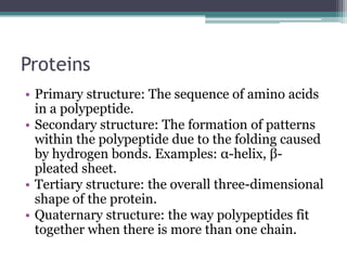 Proteins
• Primary structure: The sequence of amino acids
  in a polypeptide.
• Secondary structure: The formation of patterns
  within the polypeptide due to the folding caused
  by hydrogen bonds. Examples: α-helix, β-
  pleated sheet.
• Tertiary structure: the overall three-dimensional
  shape of the protein.
• Quaternary structure: the way polypeptides fit
  together when there is more than one chain.
 