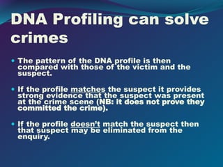 DNA Profiling can solve
crimes
 The pattern of the DNA profile is then
compared with those of the victim and the
suspect.
 If the profile matches the suspect it provides
strong evidence that the suspect was present
at the crime scene (NB: it does not prove they
committed the crime).
 If the profile doesn’t match the suspect then
that suspect may be eliminated from the
enquiry.
 