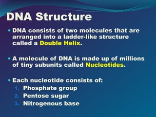 DNA Structure
 DNA consists of two molecules that are
arranged into a ladder-like structure
called a Double Helix.
 A molecule of DNA is made up of millions
of tiny subunits called Nucleotides.
 Each nucleotide consists of:
1. Phosphate group
2. Pentose sugar
3. Nitrogenous base
 