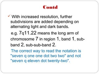 Contd
 With increased resolution, further
subdivisions are added depending on
alternating light and dark bands.
e.g. 7q11.22 means the long arm of
chromosome 7 in region 1, band 1, sub-
band 2, sub-sub-band 2.
The correct way to read the notation is
"seven q one one dot two two" and not
"seven q eleven dot twenty-two".
 