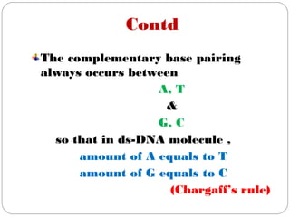 Contd
The complementary base pairing
always occurs between
A, T
&
G, C
so that in ds-DNA molecule ,
amount of A equals to T
amount of G equals to C
(Chargaff’s rule)
 