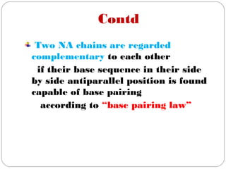 Contd
Two NA chains are regarded
complementary to each other
if their base sequence in their side
by side antiparallel position is found
capable of base pairing
according to “base pairing law”
 