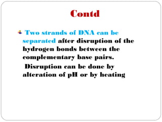 Contd
Two strands of DNA can be
separated after disruption of the
hydrogen bonds between the
complementary base pairs.
Disruption can be done by
alteration of pH or by heating
 