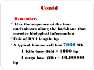 Contd
Remember,
 It is the sequence of the four
nucleobases along the backbone that
encodes biological information
Unit of DNA length: bp
A typical human cell has 7000 Mb
1 Kilo base (Kb) = 1000 bp
1 mega base (Mb) = 10,00000
bp
 