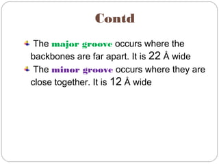 Contd
The major groove occurs where the
backbones are far apart. It is 22 Å wide
The minor groove occurs where they are
close together. It is 12 Å wide
 