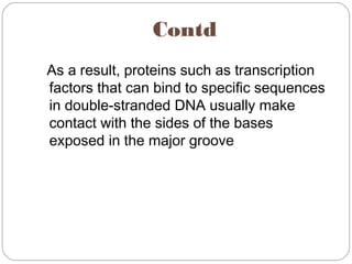 Contd
As a result, proteins such as transcription
factors that can bind to specific sequences
in double-stranded DNA usually make
contact with the sides of the bases
exposed in the major groove
 