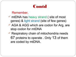 Contd
Remember,
 mtDNA has heavy strand ( site of most
genes) & light strand (site of few genes)
 AGA & AGG which are codon for Arg, are
stop codon for mtDNA
 Respiratory chain of mitochondria needs
67 proteins to operate . Only 13 of them
are coded by mtDNA.
 