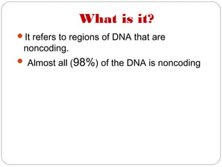 What is it?
It refers to regions of DNA that are
noncoding.
 Almost all (98%) of the DNA is noncoding
 