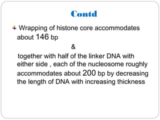 Contd
Wrapping of histone core accommodates
about 146 bp
&
together with half of the linker DNA with
either side , each of the nucleosome roughly
accommodates about 200 bp by decreasing
the length of DNA with increasing thickness
 